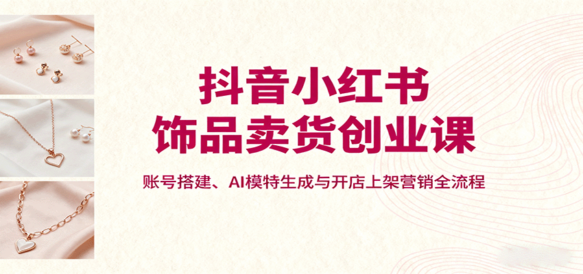 抖音小红书饰品卖货创业课，账号搭建、AI模特生成与开店上架营销全流程-heixxmi