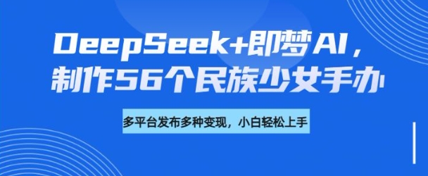 DeepSeek+即梦AI，制作56个民族少女手办，附详细教程+变现方向-heixxmi