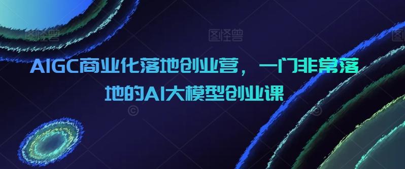 AIGC商业化落地创业营，一门非常落地的AI大模型创业课-heixxmi