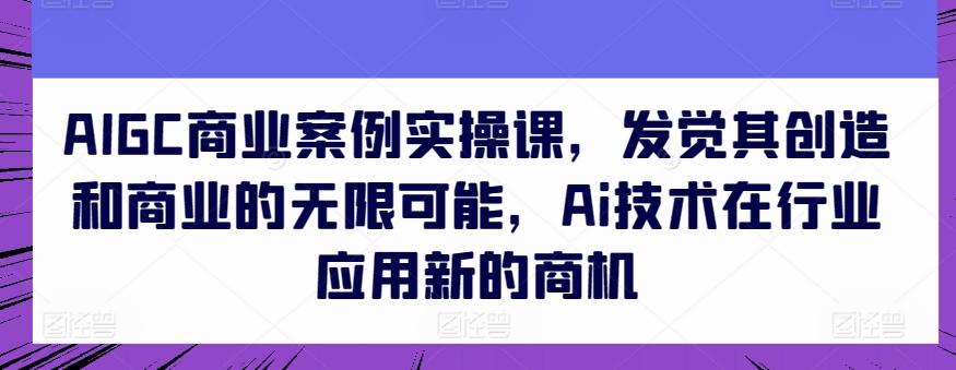 AIGC商业案例实操课，发觉其创造和商业的无限可能，Ai技术在行业应用新的商机-heixxmi