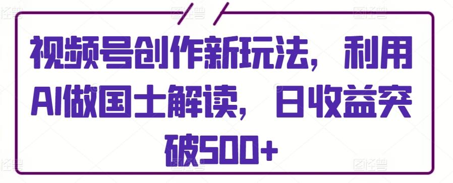 视频号创作新玩法，利用AI做国士解读，日收益突破500+【揭秘】-heixxmi