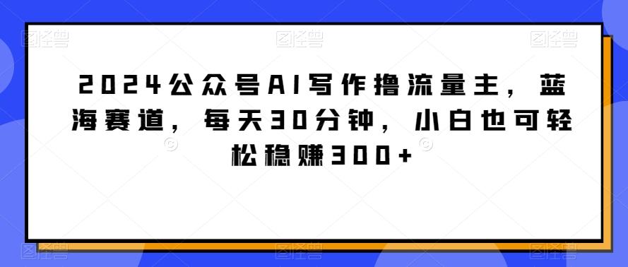 2024公众号AI写作撸流量主，蓝海赛道，每天30分钟，小白也可轻松稳赚300+【揭秘】-heixxmi