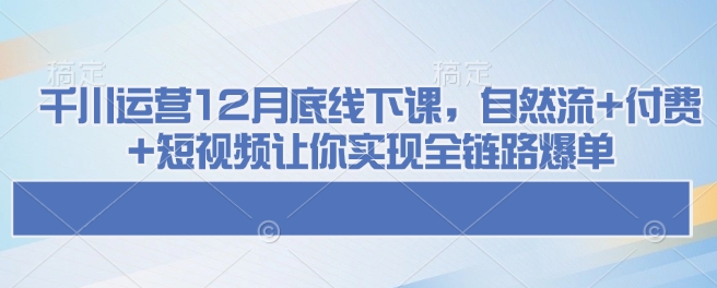 千川运营12月底线下课，自然流+付费+短视频让你实现全链路爆单-heixxmi