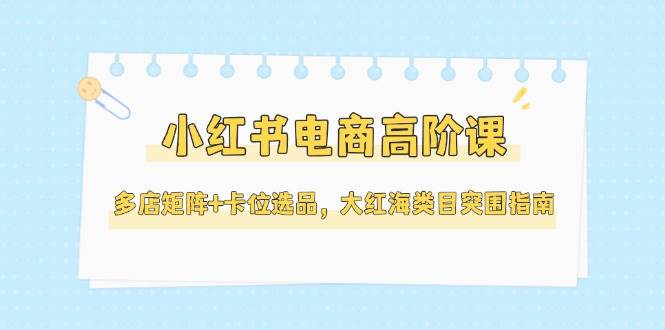 小红书电商高阶课，多店矩阵+卡位选品，大红海类目突围指南(更新5月)-heixxmi