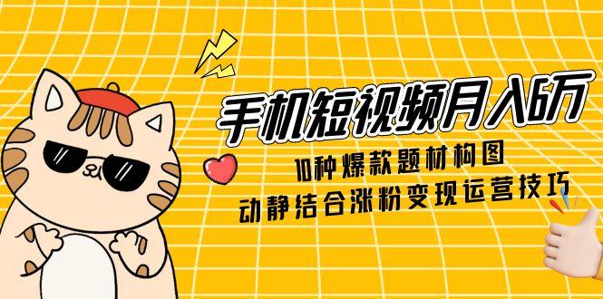 手机短视频月入6万，10种爆款题材构图，动静结合涨粉变现运营技巧-heixxmi