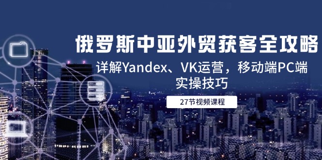 俄罗斯中亚外贸获客全攻略，详解Yandex、VK运营，移动端PC端实操技巧-heixxmi