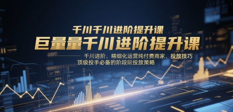 巨量千川进阶提升课，千川进阶、精细化运营纯付费商家、投放技巧、顶级投手必备的阶段性投放策略-heixxmi