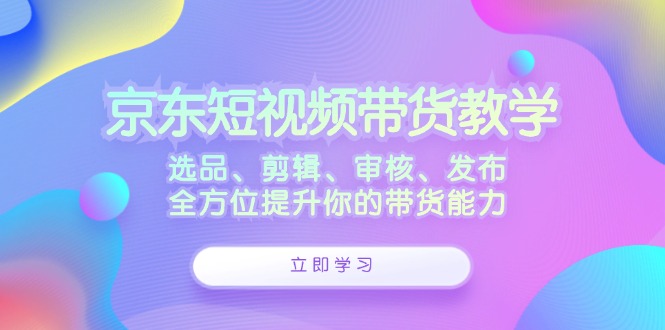 京东短视频带货教学：选品、剪辑、审核、发布，全方位提升你的带货能力-heixxmi