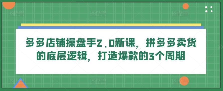 多多店铺操盘手2.0新课，拼多多卖货的底层逻辑，打造爆款的3个周期-heixxmi