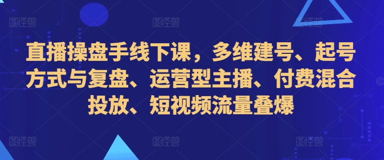 直播操盘手线下课，多维建号、起号方式与复盘、运营型主播、付费混合投放、短视频流量叠爆-heixxmi