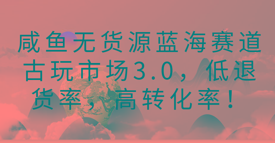 咸鱼无货源蓝海赛道古玩市场3.0，低退货率，高转化率！-heixxmi