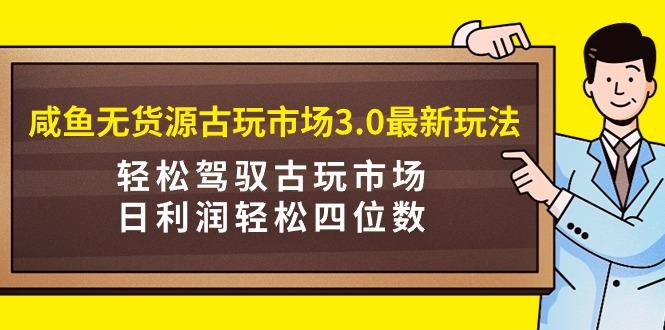 (9337期)咸鱼无货源古玩市场3.0最新玩法，轻松驾驭古玩市场，日利润轻松四位数！...-heixxmi