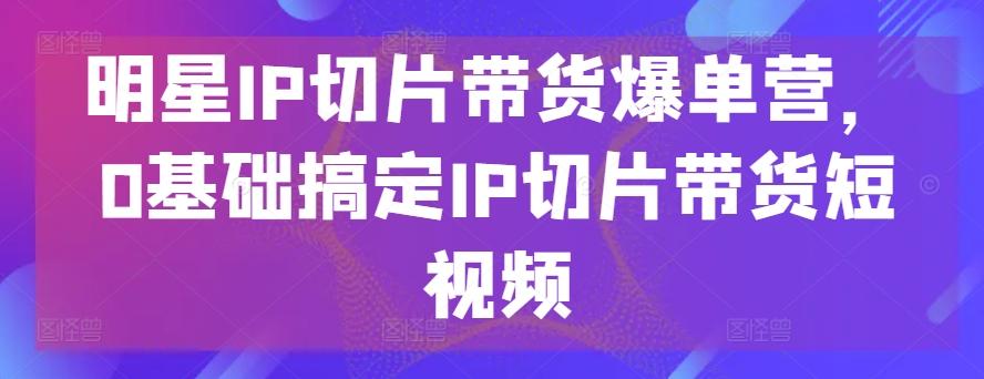 明星IP切片带货爆单营，0基础搞定IP切片带货短视频-heixxmi
