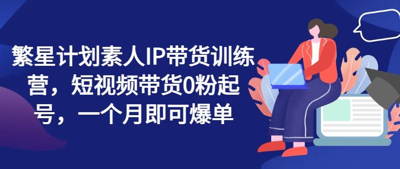 繁星计划素人IP带货训练营，短视频带货0粉起号，一个月即可爆单-heixxmi