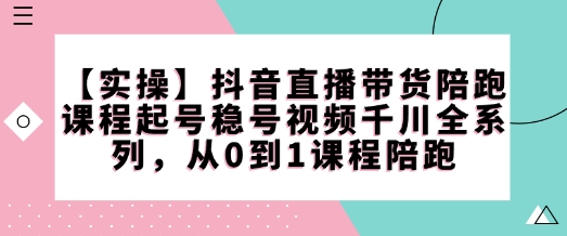 【实操】抖音直播带货陪跑课程起号稳号视频千川全系列，从0到1课程陪跑-heixxmi
