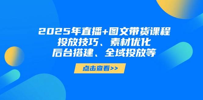 2025年短视频图文带货+直播带货：投放技巧、素材优化、后台搭建、全域投放等-heixxmi