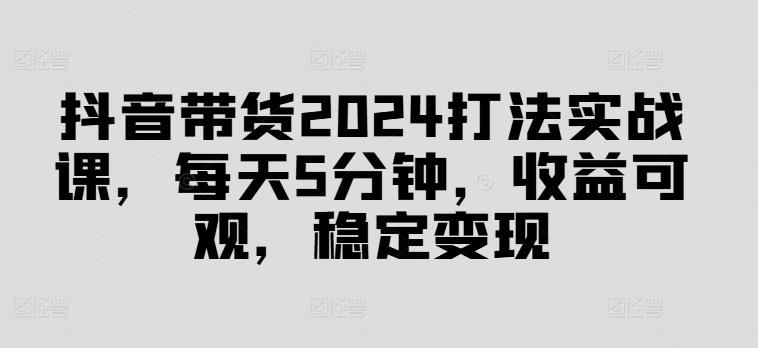 抖音带货2024打法实战课，每天5分钟，收益可观，稳定变现【揭秘】-heixxmi