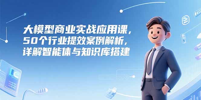 大模型商业实战应用课，50个行业提效案例解析，详解智能体与知识库搭建-heixxmi