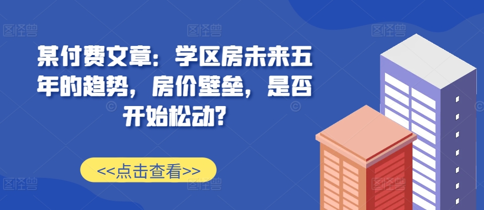某付费文章：学区房未来五年的趋势，房价壁垒，是否开始松动?-heixxmi