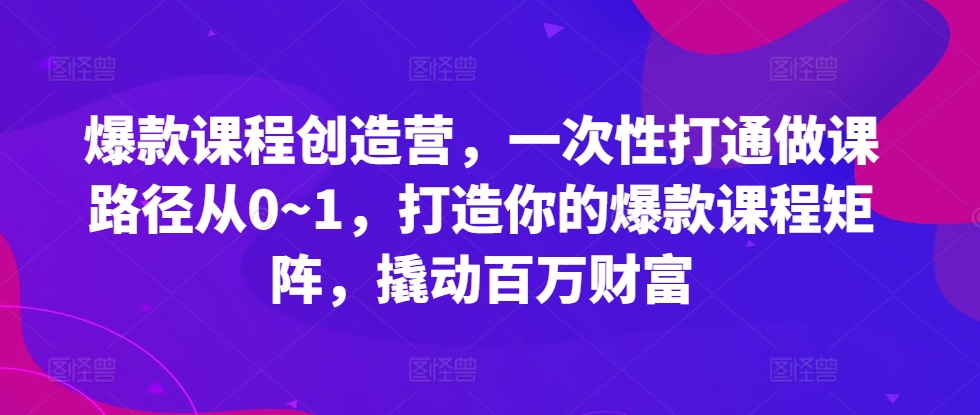 爆款课程创造营，​一次性打通做课路径从0~1，打造你的爆款课程矩阵，撬动百万财富-heixxmi
