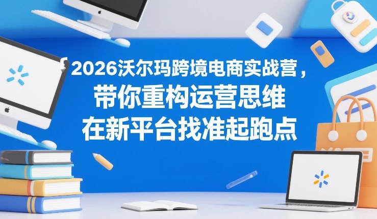 2026沃尔玛跨境电商实战营，带你重构运营思维，在新平台找准起跑点-heixxmi