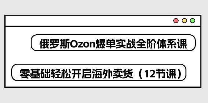 俄罗斯 Ozon-爆单实战全阶体系课，零基础轻松开启海外卖货(12节课-heixxmi