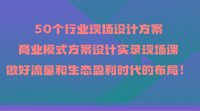 50个行业现场设计方案，商业模式方案设计实录现场课，做好流量和生态盈利时代的布局！-heixxmi