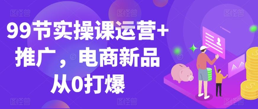 99节实操课运营+推广，电商新品从0打爆-heixxmi
