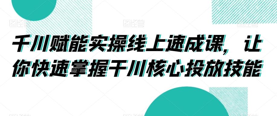 千川赋能实操线上速成课，让你快速掌握干川核心投放技能-heixxmi