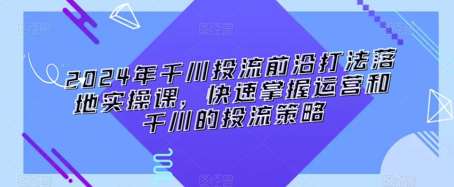 2024年千川投流前沿打法落地实操课，快速掌握运营和千川的投流策略-heixxmi