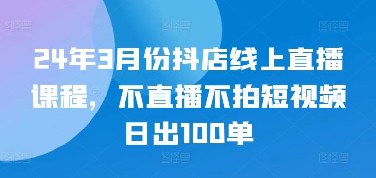 24年3月份抖店线上直播课程，不直播不拍短视频日出100单-heixxmi