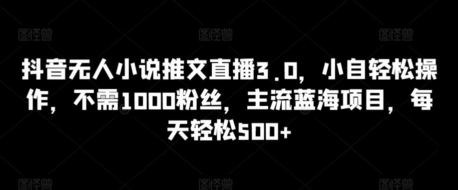 抖音无人小说推文直播3.0，小自轻松操作，不需1000粉丝，主流蓝海项目，每天轻松500+【揭秘】-heixxmi