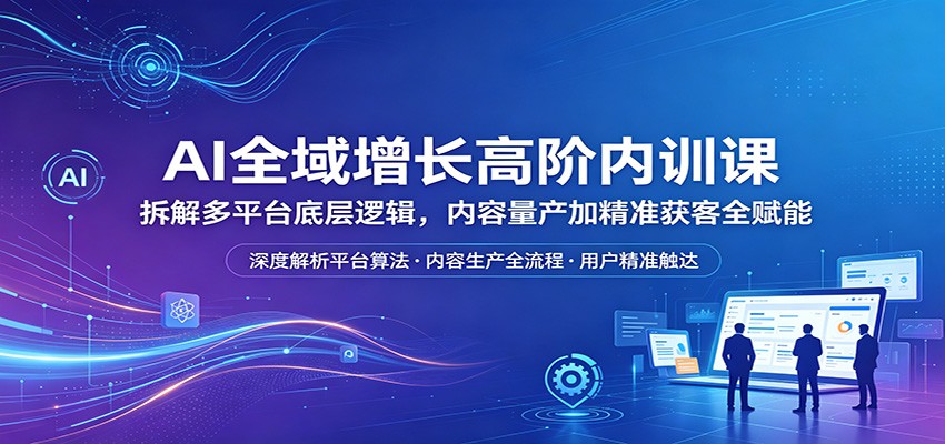 AI全域增长高阶内训课：拆解多平台底层逻辑，内容量产加精准获客全赋能-heixxmi