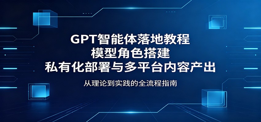GPT智能体落地教程：模型角色搭建，私有化部署与多平台内容产出-heixxmi