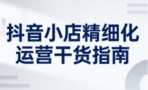 抖音小店精细化运营干货指南新版，助力商家系统提升店铺运营能力(更新26年5月)-heixxmi
