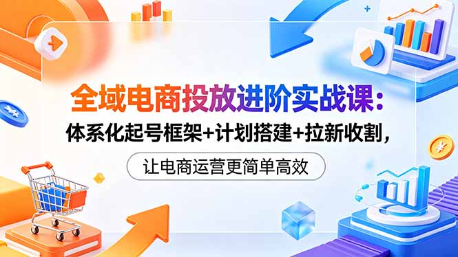 全域电商投放进阶实战课：体系化起号框架+计划搭建+拉新收割，让电商运营更简单高效-heixxmi