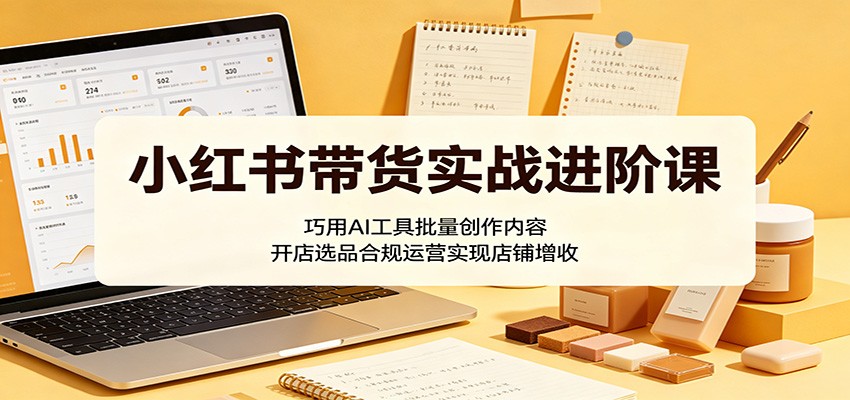 小红书带货实战进阶课：巧用AI工具批量创作内容，开店选品合规运营实现店铺增收-heixxmi