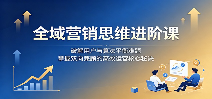 全域营销思维进阶课：破解用户与算法平衡难题，掌握双向兼顾的高效运营核心秘诀-heixxmi