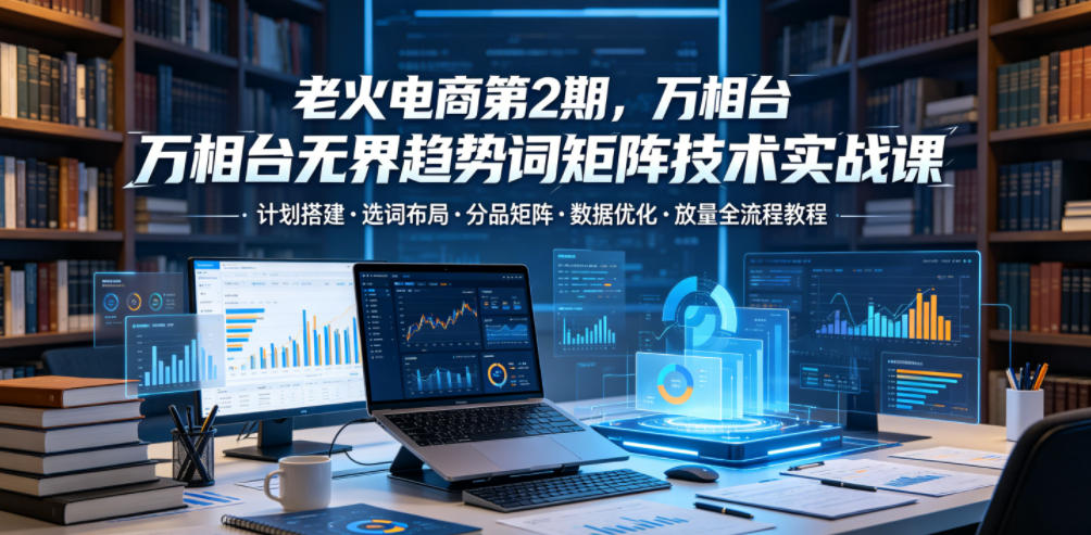 老火电商第2期，万相台无界趋势词矩阵技术实战课，计划搭建・选词布局・分品矩阵・数据优化・放量全流程教程-heixxmi